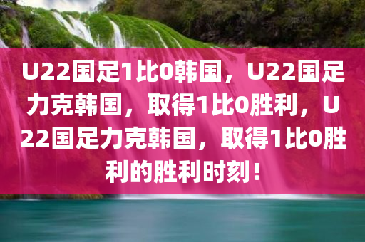 U22国足1比0韩国，U22国足力克韩国，取得1比0胜利，U22国足力克韩国，取得1比0胜利的胜利时刻！