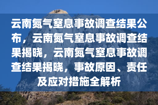 云南氮气窒息事故调查结果公布，云南氮气窒息事故调查结果揭晓，云南氮气窒息事故调查结果揭晓，事故原因、责任及应对措施全解析