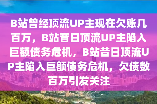 B站曾经顶流UP主现在欠账几百万，B站昔日顶流UP主陷入巨额债务危机，B站昔日顶流UP主陷入巨额债务危机，欠债数百万引发关注