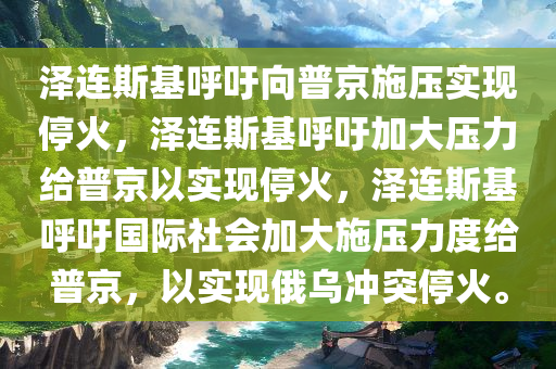 泽连斯基呼吁向普京施压实现停火，泽连斯基呼吁加大压力给普京以实现停火，泽连斯基呼吁国际社会加大施压力度给普京，以实现俄乌冲突停火。