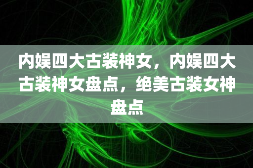 内娱四大古装神女，内娱四大古装神女盘点，绝美古装女神盘点