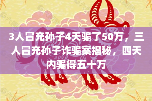 3人冒充孙子4天骗了50万，三人冒充孙子诈骗案揭秘，四天内骗得五十万，揭秘三人冒充孙子诈骗案，四天内骗得五十万巨额财富