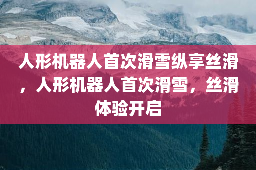 人形机器人首次滑雪纵享丝滑，人形机器人首次滑雪，丝滑体验开启