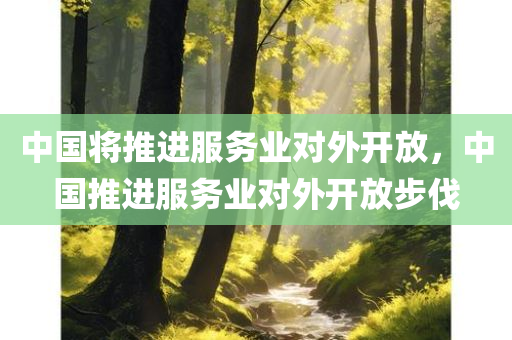 中国将推进服务业对外开放，中国推进服务业对外开放步伐