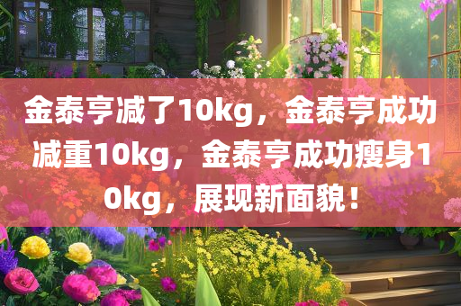 金泰亨减了10kg，金泰亨成功减重10kg，金泰亨成功瘦身10kg，展现新面貌！