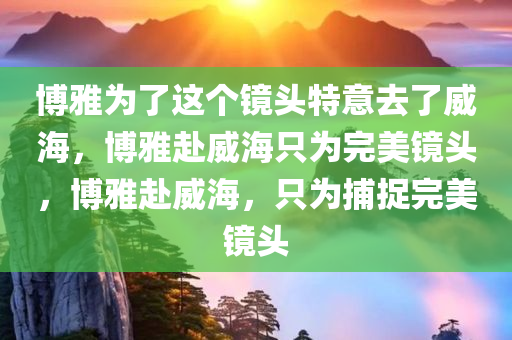 博雅为了这个镜头特意去了威海，博雅赴威海只为完美镜头，博雅赴威海，只为捕捉完美镜头