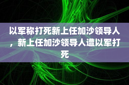 以军称打死新上任加沙领导人，新上任加沙领导人遭以军打死，新上任加沙领导人遭以色列军队打死