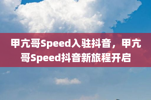 甲亢哥Speed入驻抖音，甲亢哥Speed抖音新旅程开启