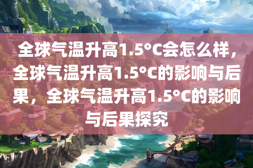 全球气温升高1.5°C会怎么样，全球气温升高1.5°C的影响与后果，全球气温升高1.5°C的影响与后果探究