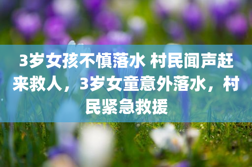 3岁女孩不慎落水 村民闻声赶来救人，3岁女童意外落水，村民紧急救援