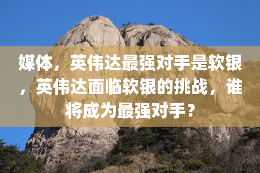媒体，英伟达最强对手是软银，英伟达面临软银的挑战，谁将成为最强对手？，英伟达面临软银的挑战，谁将成为GPU领域的最强对手？