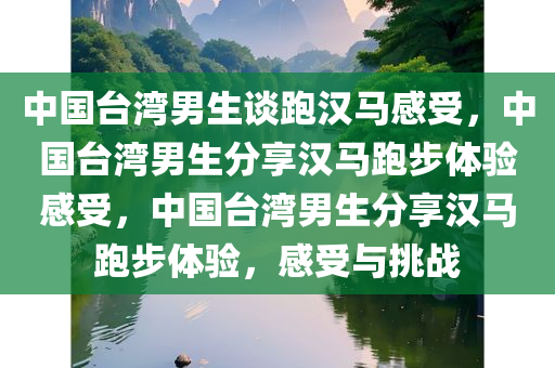 中国台湾男生谈跑汉马感受，中国台湾男生分享汉马跑步体验感受，中国台湾男生分享汉马跑步体验，感受与挑战