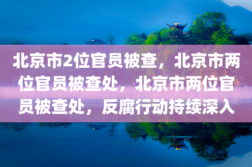 北京市2位官员被查，北京市两位官员被查处，北京市两位官员被查处，反腐行动持续深入