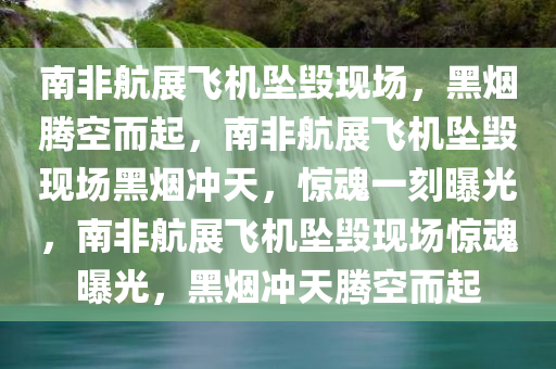南非航展飞机坠毁现场，黑烟腾空而起，南非航展飞机坠毁现场黑烟冲天，惊魂一刻曝光，南非航展飞机坠毁现场惊魂曝光，黑烟冲天腾空而起