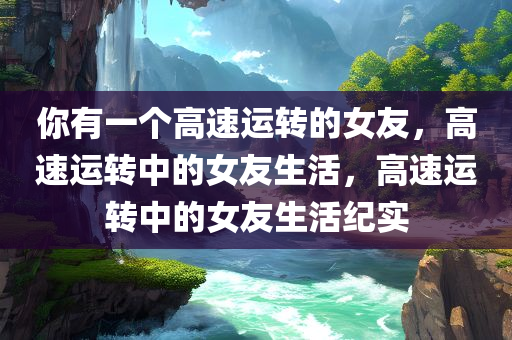 你有一个高速运转的女友，高速运转中的女友生活，高速运转中的女友生活纪实