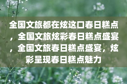全国文旅都在炫这口春日糕点，全国文旅炫彩春日糕点盛宴，全国文旅春日糕点盛宴，炫彩呈现春日糕点魅力