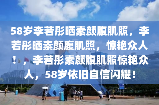 58岁李若彤晒素颜腹肌照，李若彤晒素颜腹肌照，惊艳众人！，李若彤素颜腹肌照惊艳众人，58岁依旧自信闪耀！