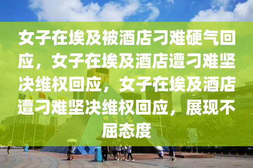 女子在埃及被酒店刁难硬气回应，女子在埃及酒店遭刁难坚决维权回应，女子在埃及酒店遭刁难坚决维权回应，展现不屈态度