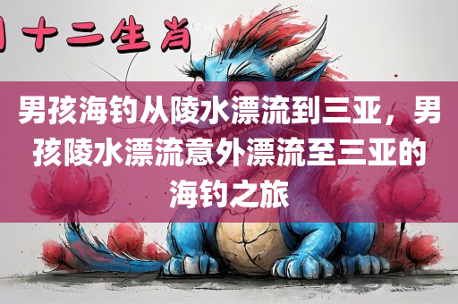 男孩海钓从陵水漂流到三亚，男孩陵水漂流意外漂流至三亚的海钓之旅