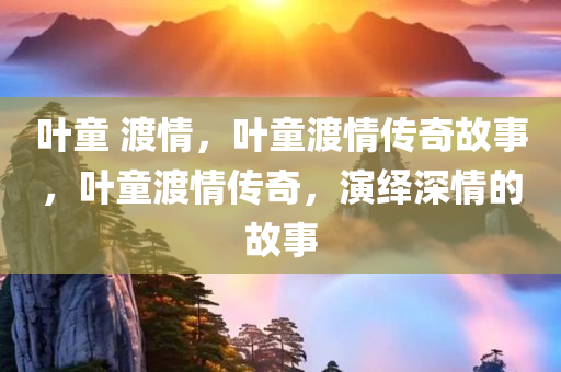 叶童 渡情，叶童渡情传奇故事，叶童渡情传奇，演绎深情的故事