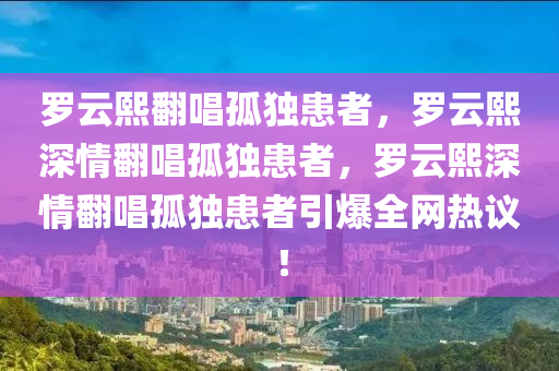罗云熙翻唱孤独患者，罗云熙深情翻唱孤独患者，罗云熙深情翻唱孤独患者引爆全网热议！