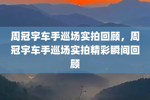 周冠宇车手巡场实拍回顾，周冠宇车手巡场实拍精彩瞬间回顾