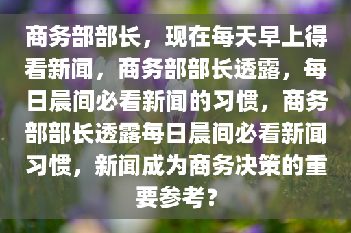 商务部部长，现在每天早上得看新闻，商务部部长透露，每日晨间必看新闻的习惯，商务部部长透露每日晨间必看新闻习惯，新闻成为商务决策的重要参考？