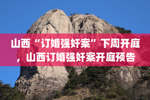 山西“订婚强奸案”下周开庭，山西订婚强奸案开庭预告，山西订婚强奸案开庭预告，案件下周进入庭审阶段