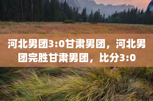 河北男团3:0甘肃男团，河北男团完胜甘肃男团，比分3:0