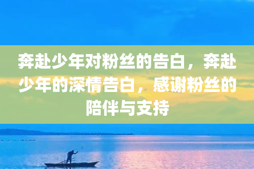 奔赴少年对粉丝的告白，奔赴少年的深情告白，感谢粉丝的陪伴与支持