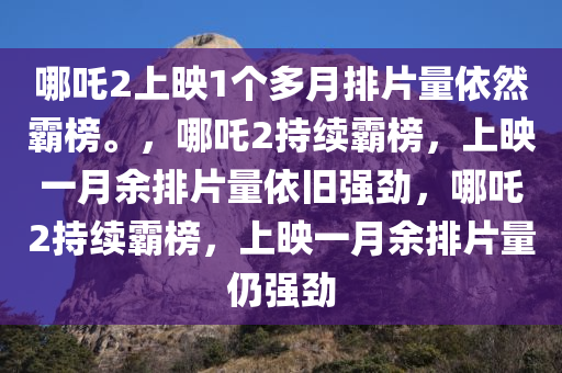 哪吒2上映1个多月排片量依然霸榜。，哪吒2持续霸榜，上映一月余排片量依旧强劲，哪吒2持续霸榜，上映一月余排片量仍强劲