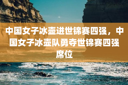 中国女子冰壶进世锦赛四强，中国女子冰壶队勇夺世锦赛四强席位