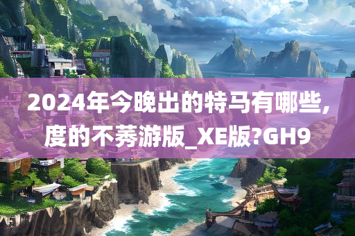2024年今晚出的特马有哪些,度的不莠游版_XE版?GH9