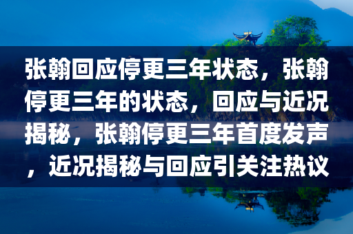 张翰回应停更三年状态，张翰停更三年的状态，回应与近况揭秘，张翰停更三年首度发声，近况揭秘与回应引关注热议