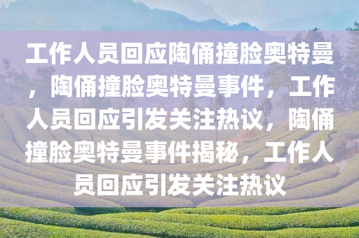 工作人员回应陶俑撞脸奥特曼，陶俑撞脸奥特曼事件，工作人员回应引发关注热议，陶俑撞脸奥特曼事件揭秘，工作人员回应引发关注热议