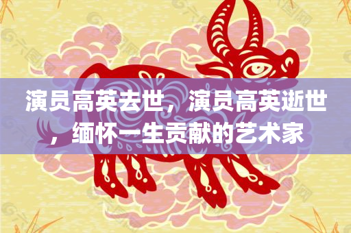 演员高英去世，演员高英逝世，缅怀一生贡献的艺术家