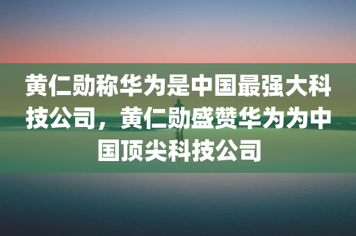黄仁勋称华为是中国最强大科技公司，黄仁勋盛赞华为为中国顶尖科技公司