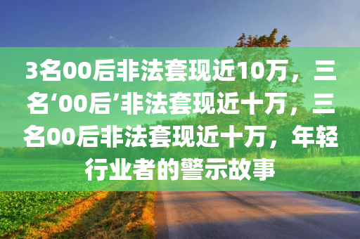 3名00后非法套现近10万，三名‘00后’非法套现近十万，三名00后非法套现近十万，年轻行业者的警示故事