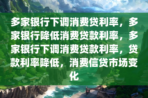 多家银行下调消费贷利率，多家银行降低消费贷款利率，多家银行下调消费贷款利率，贷款利率降低，消费信贷市场变化