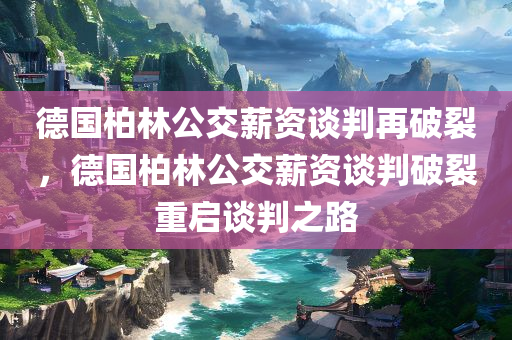 德国柏林公交薪资谈判再破裂，德国柏林公交薪资谈判破裂重启谈判之路