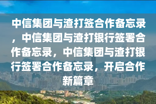 中信集团与渣打签合作备忘录，中信集团与渣打银行签署合作备忘录，中信集团与渣打银行签署合作备忘录，开启合作新篇章