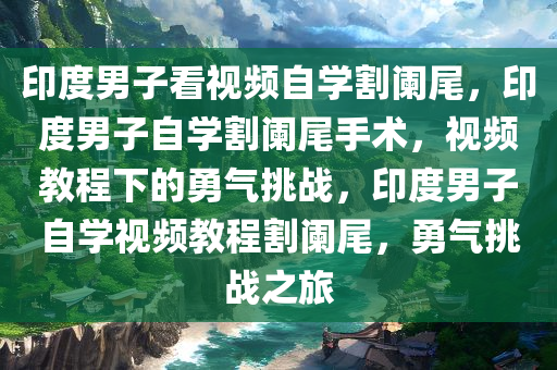 印度男子看视频自学割阑尾，印度男子自学割阑尾手术，视频教程下的勇气挑战，印度男子自学视频教程割阑尾，勇气挑战之旅