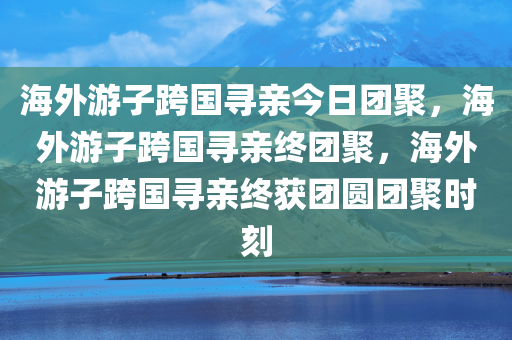 海外游子跨国寻亲今日团聚，海外游子跨国寻亲终团聚，海外游子跨国寻亲终获团圆团聚时刻