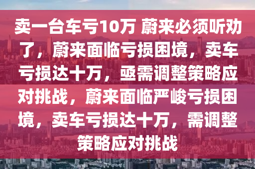 卖一台车亏10万 蔚来必须听劝了，蔚来面临亏损困境，卖车亏损达十万，亟需调整策略应对挑战，蔚来面临严峻亏损困境，卖车亏损达十万，需调整策略应对挑战
