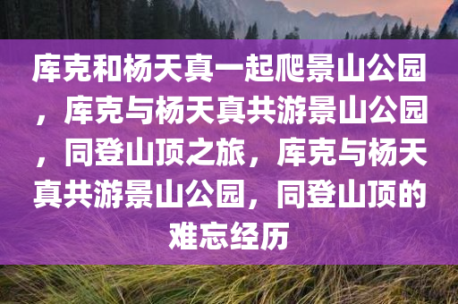 库克和杨天真一起爬景山公园，库克与杨天真共游景山公园，同登山顶之旅，库克与杨天真共游景山公园，同登山顶的难忘经历