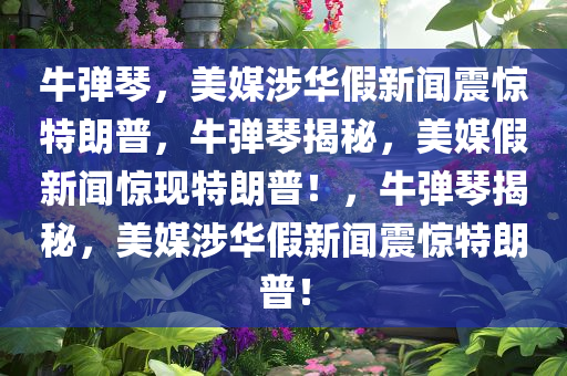 牛弹琴，美媒涉华假新闻震惊特朗普，牛弹琴揭秘，美媒假新闻惊现特朗普！，牛弹琴揭秘，美媒涉华假新闻震惊特朗普！