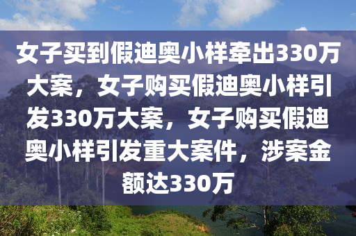 女子买到假迪奥小样牵出330万大案，女子购买假迪奥小样引发330万大案，女子购买假迪奥小样引发重大案件，涉案金额达330万