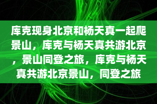 库克现身北京和杨天真一起爬景山，库克与杨天真共游北京，景山同登之旅，库克与杨天真共游北京景山，同登之旅