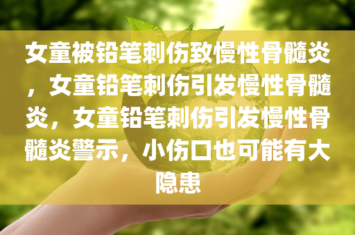 女童被铅笔刺伤致慢性骨髓炎，女童铅笔刺伤引发慢性骨髓炎，女童铅笔刺伤引发慢性骨髓炎警示，小伤口也可能有大隐患