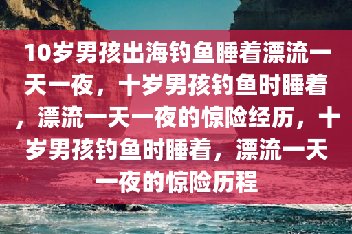 10岁男孩出海钓鱼睡着漂流一天一夜，十岁男孩钓鱼时睡着，漂流一天一夜的惊险经历，十岁男孩钓鱼时睡着，漂流一天一夜的惊险历程
